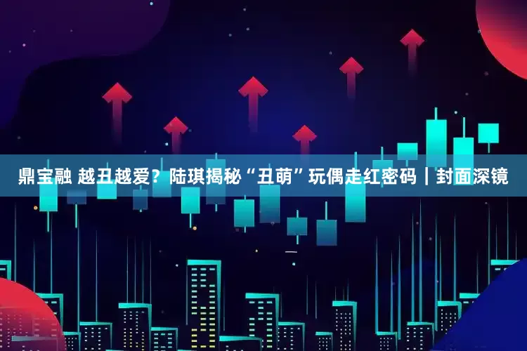 鼎宝融 越丑越爱？陆琪揭秘“丑萌”玩偶走红密码｜封面深镜
