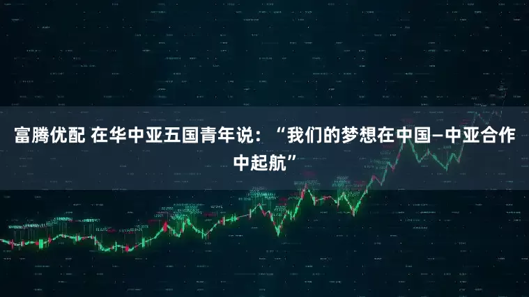 富腾优配 在华中亚五国青年说：“我们的梦想在中国—中亚合作中起航”