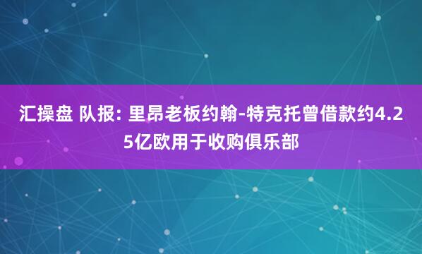 汇操盘 队报: 里昂老板约翰-特克托曾借款约4.25亿欧用于收购俱乐部