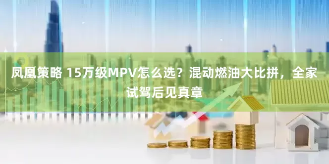 凤凰策略 15万级MPV怎么选？混动燃油大比拼，全家试驾后见真章