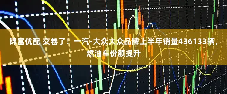 锦富优配 交卷了！一汽-大众大众品牌上半年销量436133辆，燃油车份额提升