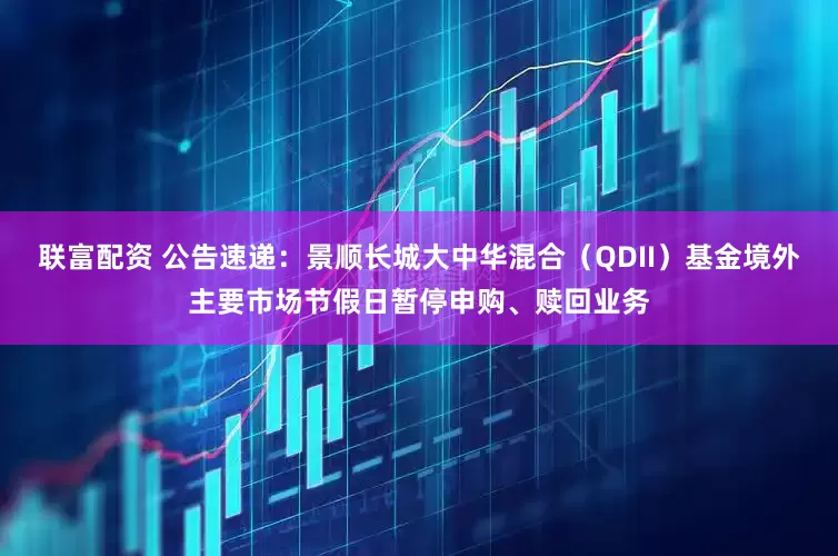 联富配资 公告速递：景顺长城大中华混合（QDII）基金境外主要市场节假日暂停申购、赎回业务