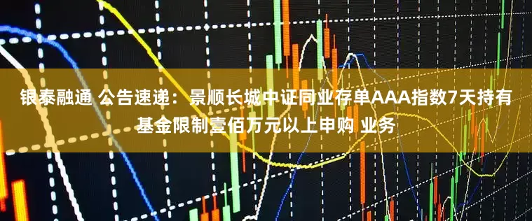 银泰融通 公告速递：景顺长城中证同业存单AAA指数7天持有基金限制壹佰万元以上申购 业务