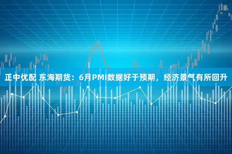 正中优配 东海期货：6月PMI数据好于预期，经济景气有所回升