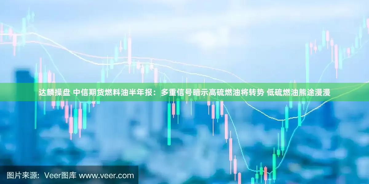 达麟操盘 中信期货燃料油半年报：多重信号暗示高硫燃油将转势 低硫燃油熊途漫漫
