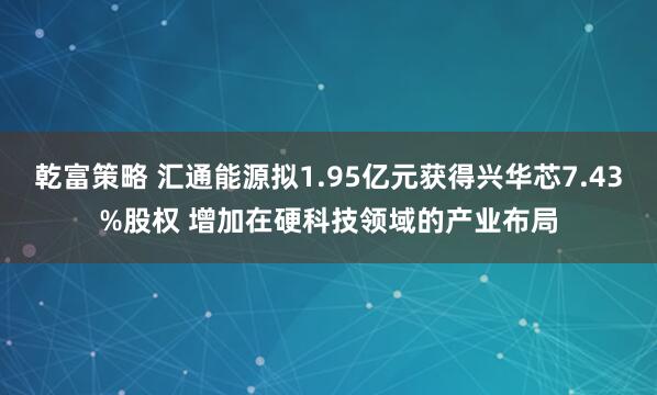 乾富策略 汇通能源拟1.95亿元获得兴华芯7.43%股权 增加在硬科技领域的产业布局