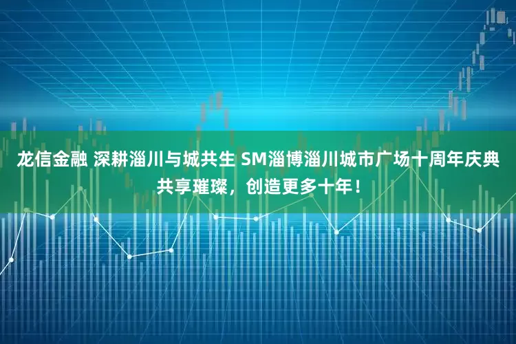龙信金融 深耕淄川与城共生 SM淄博淄川城市广场十周年庆典共享璀璨，创造更多十年！
