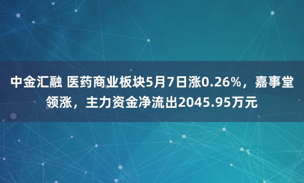 中金汇融 医药商业板块5月7日涨0.26%，嘉事堂领涨，主力资金净流出2045.95万元