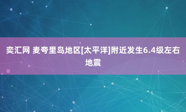 奕汇网 麦夸里岛地区[太平洋]附近发生6.4级左右地震