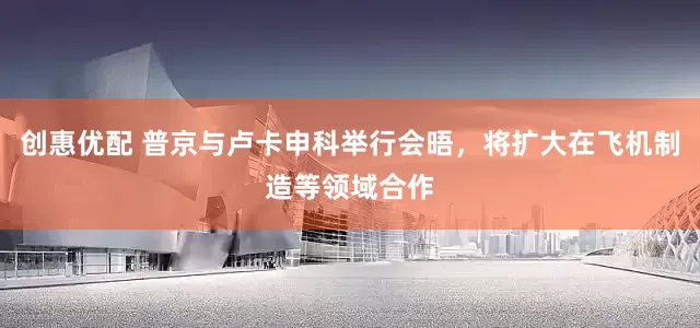 创惠优配 普京与卢卡申科举行会晤，将扩大在飞机制造等领域合作