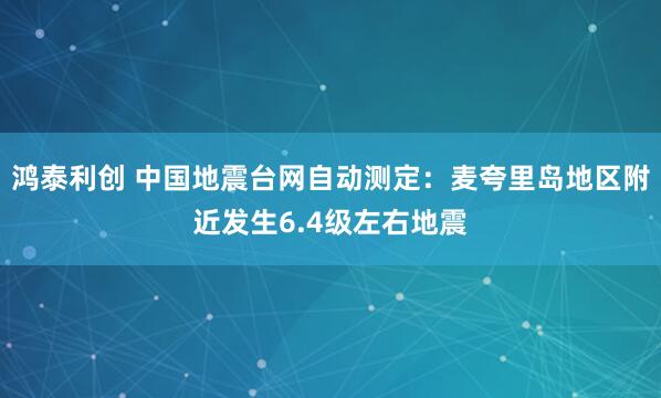 鸿泰利创 中国地震台网自动测定：麦夸里岛地区附近发生6.4级左右地震