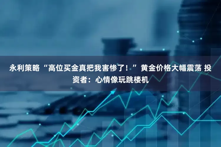 永利策略 “高位买金真把我害惨了！” 黄金价格大幅震荡 投资者：心情像玩跳楼机