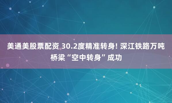 美通美股票配资 30.2度精准转身! 深江铁路万吨桥梁“空中转身”成功