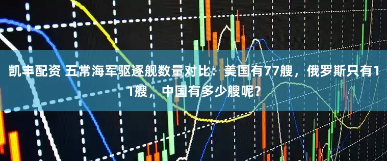 凯丰配资 五常海军驱逐舰数量对比：美国有77艘，俄罗斯只有11艘，中国有多少艘呢？
