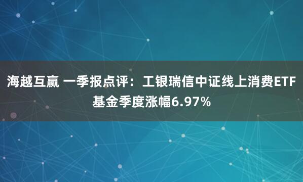 海越互赢 一季报点评：工银瑞信中证线上消费ETF基金季度涨幅6.97%