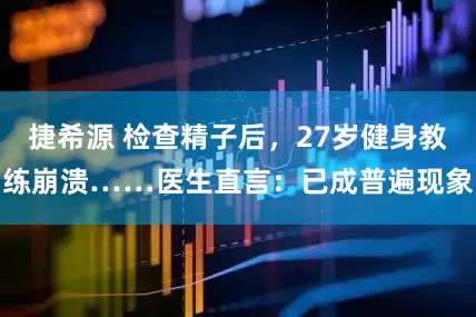 捷希源 检查精子后，27岁健身教练崩溃……医生直言：已成普遍现象