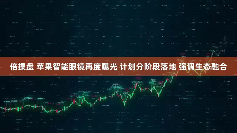 倍操盘 苹果智能眼镜再度曝光 计划分阶段落地 强调生态融合