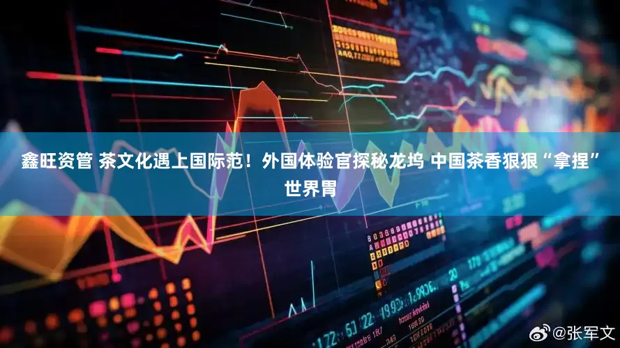 鑫旺资管 茶文化遇上国际范！外国体验官探秘龙坞 中国茶香狠狠“拿捏”世界胃